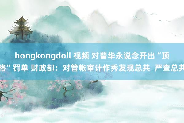 hongkongdoll 视频 对普华永说念开出“顶格”罚单 财政部：对管帐审计作秀发现总共  严查总共