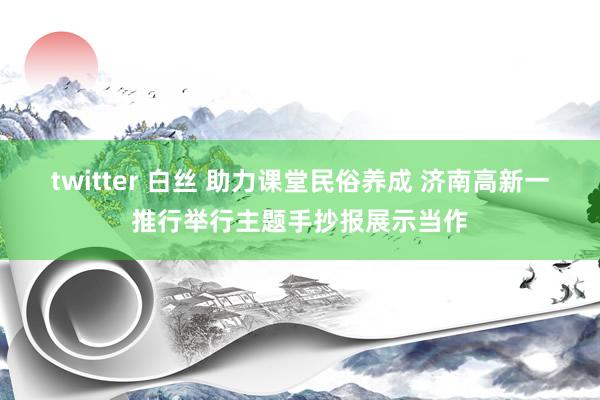 twitter 白丝 助力课堂民俗养成 济南高新一推行举行主题手抄报展示当作