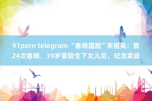 91porn telegram “春晚国脸”宋祖英：登24次春晚，39岁冒险生下女儿后，纪念家庭