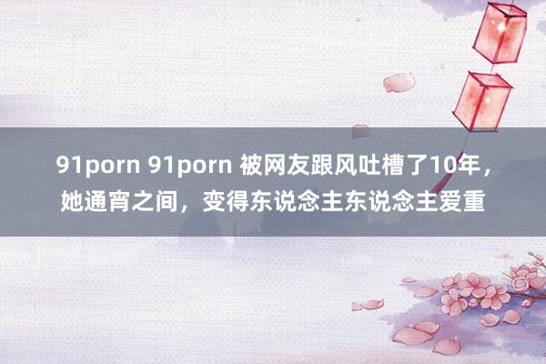 91porn 91porn 被网友跟风吐槽了10年，她通宵之间，变得东说念主东说念主爱重