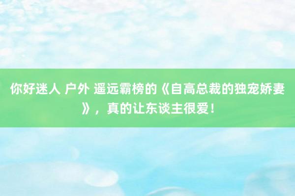 你好迷人 户外 遥远霸榜的《自高总裁的独宠娇妻》，真的让东谈主很爱！