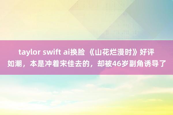 taylor swift ai换脸 《山花烂漫时》好评如潮，本是冲着宋佳去的，却被46岁副角诱导了