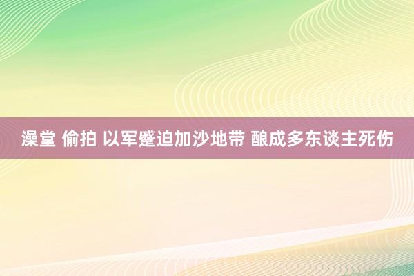 澡堂 偷拍 以军蹙迫加沙地带 酿成多东谈主死伤