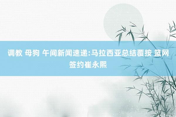 调教 母狗 午间新闻速递:马拉西亚总结覆按 篮网签约崔永熙