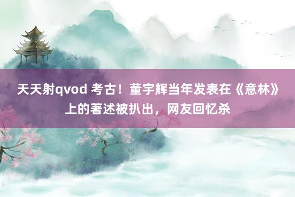 天天射qvod 考古！董宇辉当年发表在《意林》上的著述被扒出，网友回忆杀