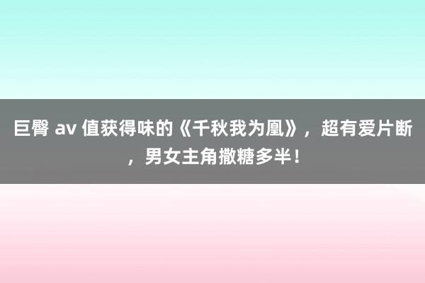 巨臀 av 值获得味的《千秋我为凰》，超有爱片断，男女主角撒糖多半！