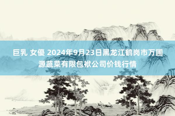 巨乳 女優 2024年9月23日黑龙江鹤岗市万圃源蔬菜有限包袱公司价钱行情