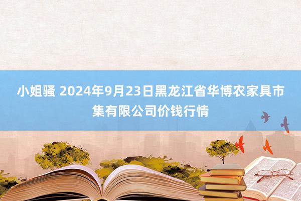 小姐骚 2024年9月23日黑龙江省华博农家具市集有限公司价钱行情