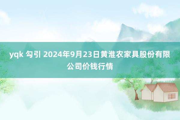 yqk 勾引 2024年9月23日黄淮农家具股份有限公司价钱行情