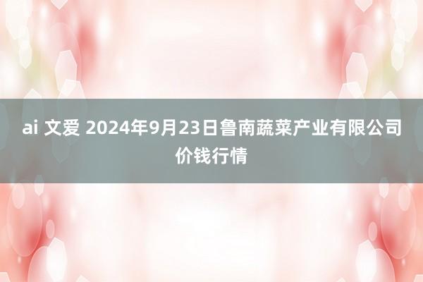 ai 文爱 2024年9月23日鲁南蔬菜产业有限公司价钱行情