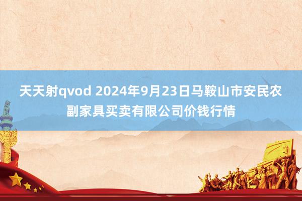 天天射qvod 2024年9月23日马鞍山市安民农副家具买卖有限公司价钱行情