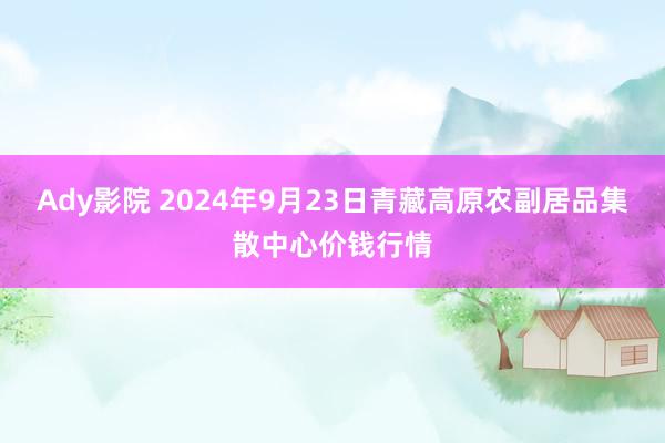 Ady影院 2024年9月23日青藏高原农副居品集散中心价钱行情