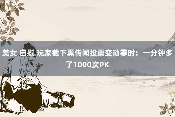 美女 自慰 玩家截下黑传闻投票变动霎时：一分钟多了1000次PK