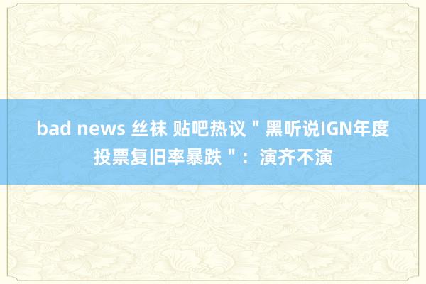 bad news 丝袜 贴吧热议＂黑听说IGN年度投票复旧率暴跌＂：演齐不演