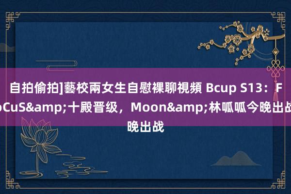 自拍偷拍]藝校兩女生自慰裸聊視頻 Bcup S13：FoCuS&十殿晋级，Moon&林呱呱今晚出战