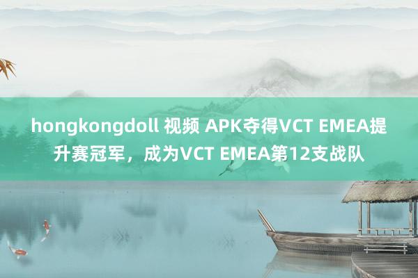 hongkongdoll 视频 APK夺得VCT EMEA提升赛冠军，成为VCT EMEA第12支战队