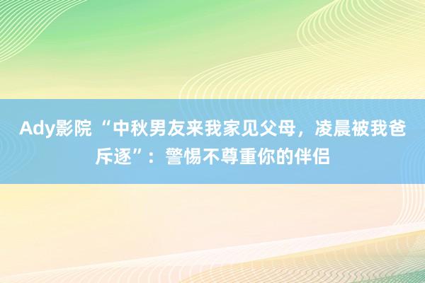 Ady影院 “中秋男友来我家见父母，凌晨被我爸斥逐”：警惕不尊重你的伴侣