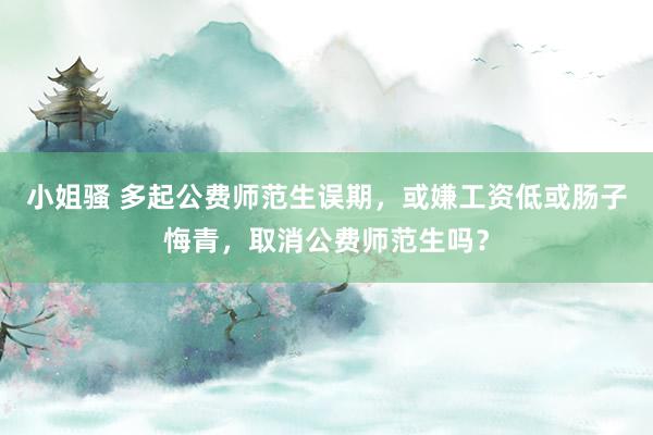 小姐骚 多起公费师范生误期，或嫌工资低或肠子悔青，取消公费师范生吗？