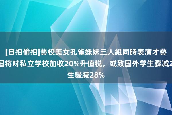 [自拍偷拍]藝校美女孔雀妹妹三人組同時表演才藝 英国将对私立学校加收20%升值税，或致国外学生骤减28%