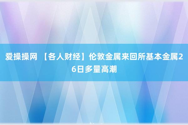 爱操操网 【各人财经】伦敦金属来回所基本金属26日多量高潮