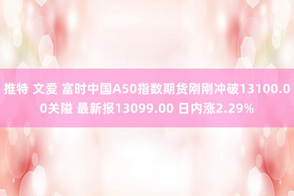 推特 文爱 富时中国A50指数期货刚刚冲破13100.00关隘 最新报13099.00 日内涨2.29%