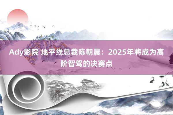 Ady影院 地平线总裁陈朝晨：2025年将成为高阶智驾的决赛点