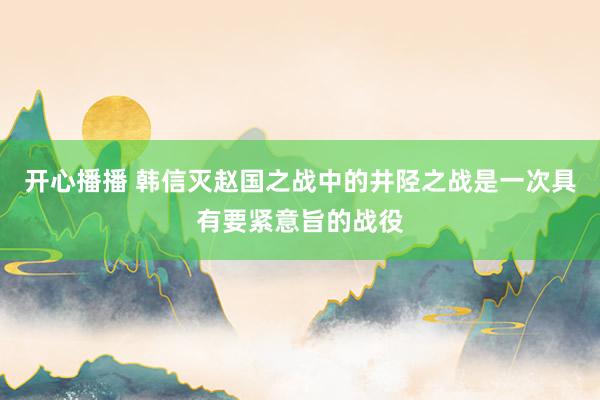 开心播播 韩信灭赵国之战中的井陉之战是一次具有要紧意旨的战役