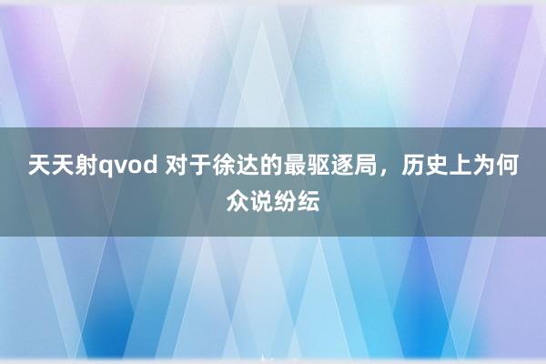 天天射qvod 对于徐达的最驱逐局，历史上为何众说纷纭