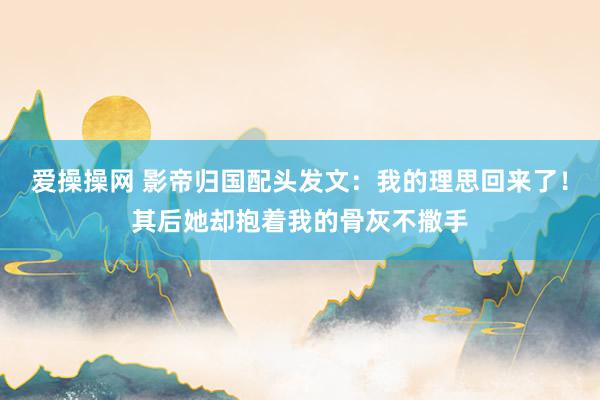 爱操操网 影帝归国配头发文：我的理思回来了！其后她却抱着我的骨灰不撒手