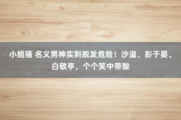 小姐骚 名义男神实则脱发危险！沙溢、彭于晏、白敬亭，个个笑中带酸