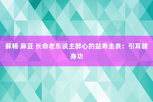 蘇暢 麻豆 长命老东谈主醉心的益寿圭表：引耳健身功