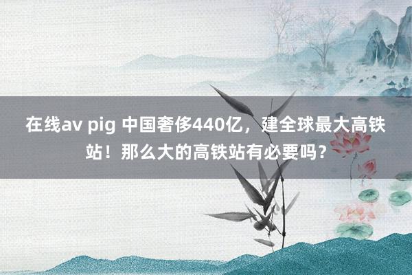 在线av pig 中国奢侈440亿，建全球最大高铁站！那么大的高铁站有必要吗？