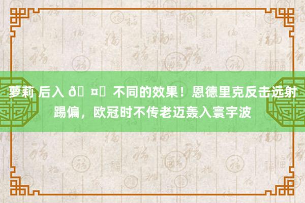 萝莉 后入 🤔不同的效果！恩德里克反击远射踢偏，欧冠时不传老迈轰入寰宇波