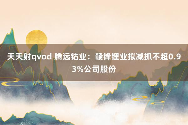 天天射qvod 腾远钴业：赣锋锂业拟减抓不超0.93%公司股份