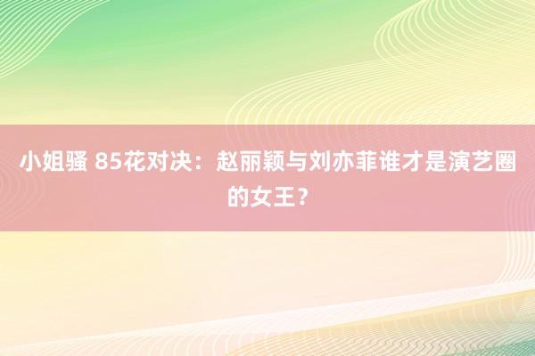 小姐骚 85花对决：赵丽颖与刘亦菲谁才是演艺圈的女王？