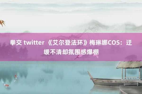 拳交 twitter 《艾尔登法环》梅琳娜COS：迂缓不清却氛围感爆棚