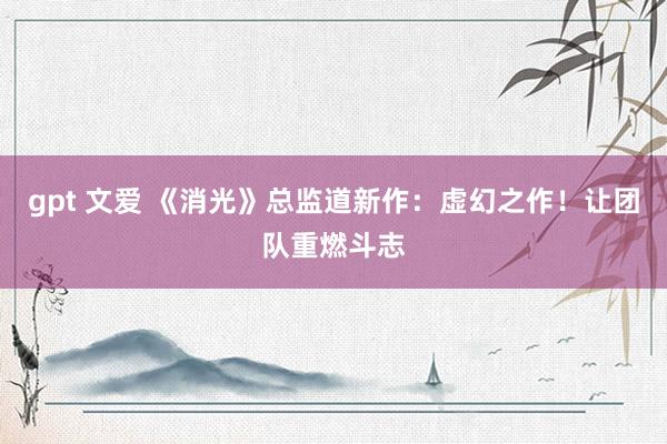 gpt 文爱 《消光》总监道新作：虚幻之作！让团队重燃斗志