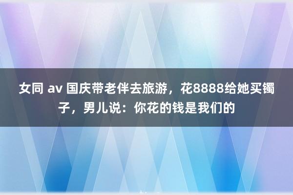 女同 av 国庆带老伴去旅游，花8888给她买镯子，男儿说：你花的钱是我们的