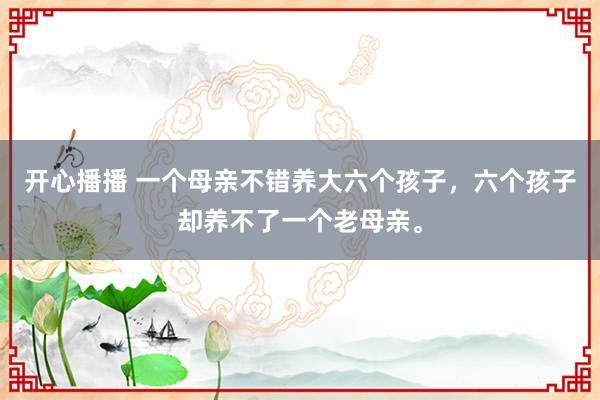 开心播播 一个母亲不错养大六个孩子，六个孩子却养不了一个老母亲。