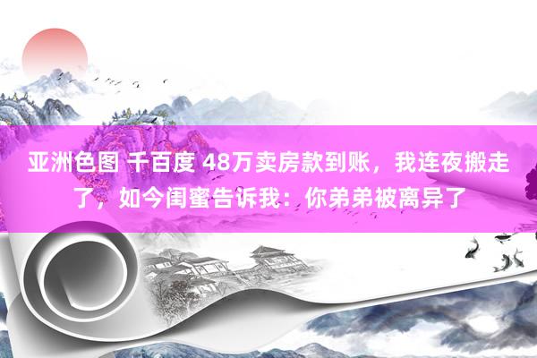 亚洲色图 千百度 48万卖房款到账，我连夜搬走了，如今闺蜜告诉我：你弟弟被离异了