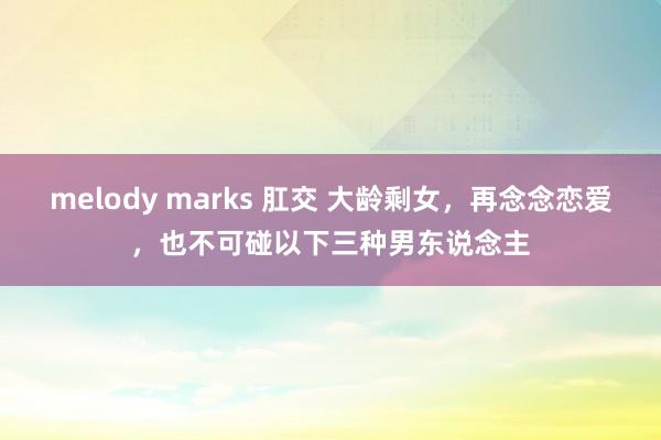 melody marks 肛交 大龄剩女，再念念恋爱，也不可碰以下三种男东说念主