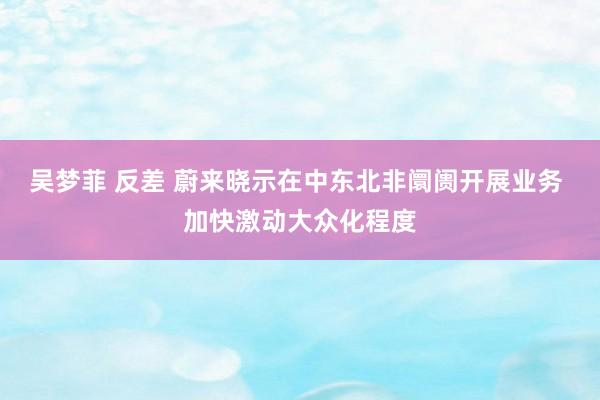 吴梦菲 反差 蔚来晓示在中东北非阛阓开展业务 加快激动大众化程度