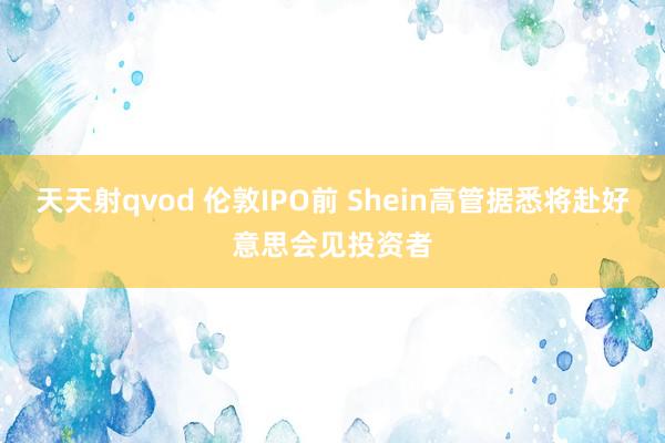 天天射qvod 伦敦IPO前 Shein高管据悉将赴好意思会见投资者