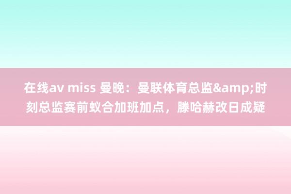 在线av miss 曼晚：曼联体育总监&时刻总监赛前蚁合加班加点，滕哈赫改日成疑