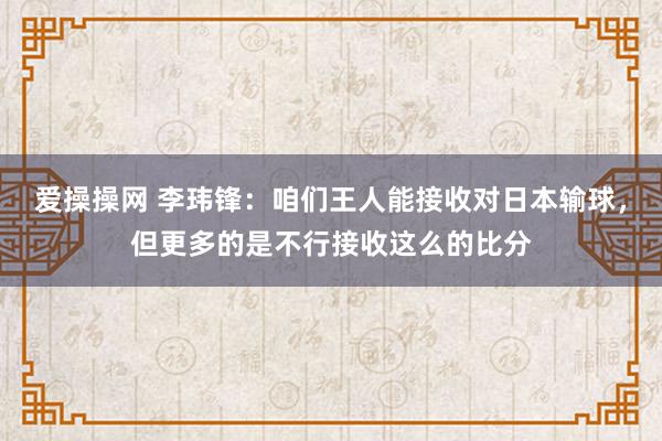 爱操操网 李玮锋：咱们王人能接收对日本输球，但更多的是不行接收这么的比分