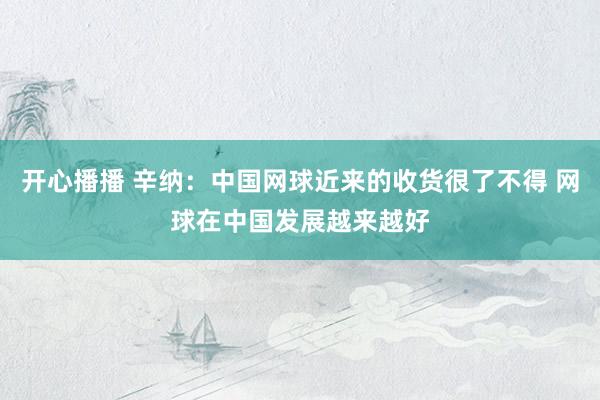 开心播播 辛纳：中国网球近来的收货很了不得 网球在中国发展越来越好