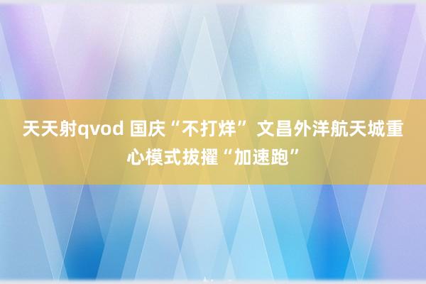 天天射qvod 国庆“不打烊” 文昌外洋航天城重心模式拔擢“加速跑”