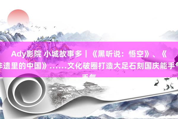 Ady影院 小城故事多｜《黑听说：悟空》、《非遗里的中国》……文化破圈打造大足石刻国庆能手气