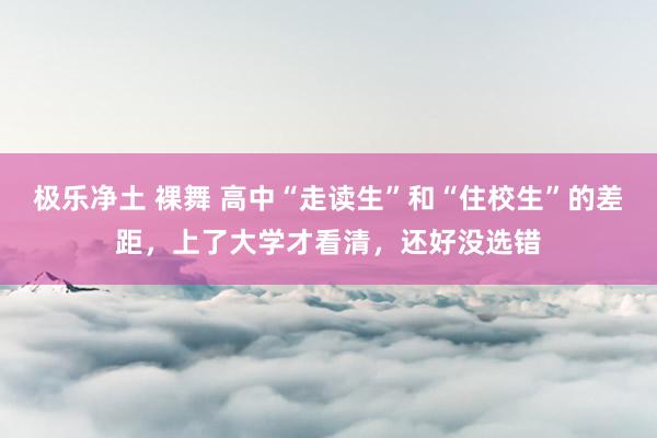 极乐净土 裸舞 高中“走读生”和“住校生”的差距，上了大学才看清，还好没选错