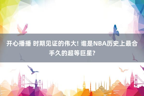 开心播播 时期见证的伟大! 谁是NBA历史上最合手久的超等巨星?